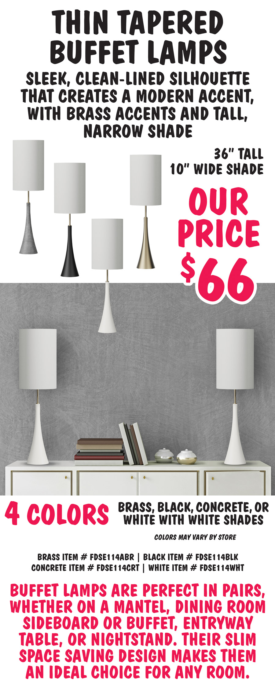 Thin Tapered Buffet Lamps have a sleek, clean-lined silhouette that creates a modern accent, with brass accents and tall, narrow shade. 36 inches tall with 10 inch wide shade, our price $66. Available in 4 colors – brass, black, concrete, or white with white shades. Colors may vary by store. Brass item number FDSE114ABR, black item number FDSE114BLK, concrete item number FDSE114CRT, and white item number FDSE114WHT. Buffet lamps are perfect in pairs, whether on a mantel, dining room sideboard or buffet, entryway table, or nightstand. Their slim space saving design makes them an ideal choice for any room