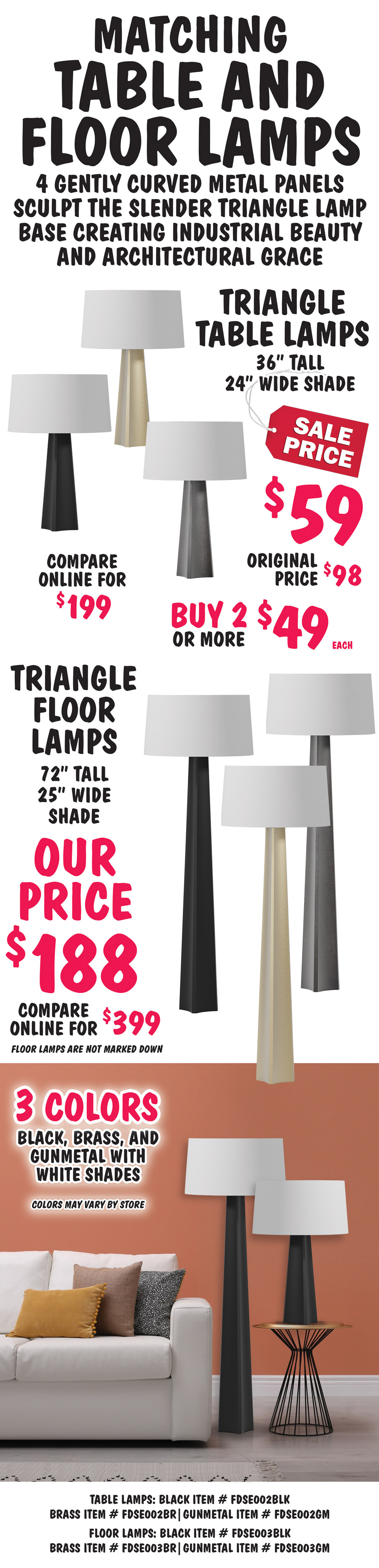 Matching Triangle Table and Floor Lamps, 4 gently curved metal panels sculpt the slender triangle lamp base creating industrial beauty and architectural grace. Triangle Table Lamps, 36 inches tall with 24 inch wide white shade, sale price $59, buy 2 or more $49 each, original price $98, compare online for $199. Triangle Floor Lamps, 72 inches tall with 25 inch wide white shade, our price $188, compare online for $399. Floor lamps are not marked down. Available in 3 colors - black, brass, and gunmetal. Colors may vary by store. Table lamps: black item number FDSE002BLK, brass item number FDSE002BR, gunmetal item number FDSE002GM. Floor lamps: black item number FDSE003BLK, brass item number FDSE003BR, gunmetal item number FDSE003GM.