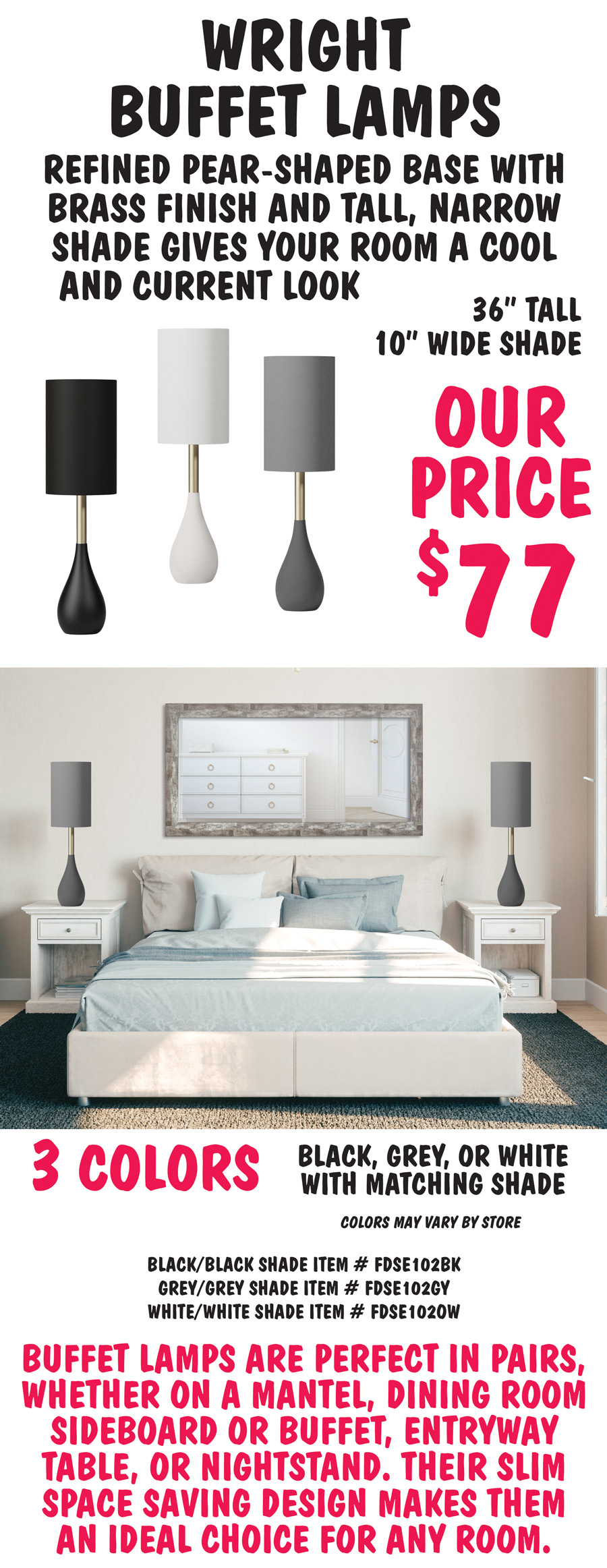 Wright Buffet Lamps, the refined pear-shaped base with brass finish and tall, narrow shade gives your room a cool and current look. 36 inches tall with 10 inch wide shade, our price $77, compare to similar lamps online for $248. Available in 3 colors – black, grey, or white with matching shade. Colors may vary by store. Black with black shade item number FDSE102BK, grey with grey shade item number FDSE102GY, white with white shade item number FDSE102OW. Buffet lamps are perfect in pairs, whether on a mantel, dining room sideboard or buffet, entryway table, or nightstand. Their slim space saving design makes them an ideal choice for any room.