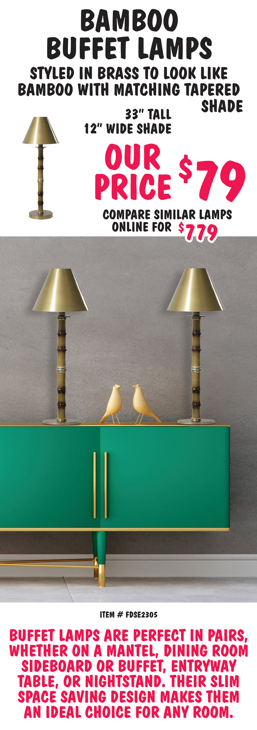 Bamboo Buffet Lamps are styled in brass to look like bamboo with matching tapered shade. 33 inches tall with 12 inch wide shade, our price $79, compare to similar lamps online for $779. Item number FDSE2305. Buffet lamps are perfect in pairs, whether on a mantel, dining room sideboard or buffet, entryway table, or nightstand. Their slim space saving design makes them an ideal choice for any room.