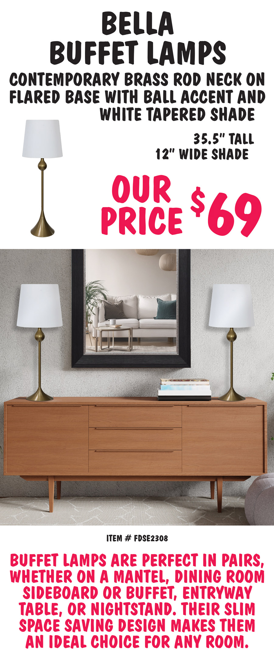 Bella Buffet Lamps have a contemporary brass rod neck on a flared base with ball accent and white tapered shade. 35 and a half inches tall with 12 inch wide shade, our price $69. Item number FDSE2308. Buffet lamps are perfect in pairs, whether on a mantel, dining room sideboard or buffet, entryway table, or nightstand. Their slim space saving design makes them an ideal choice for any room.