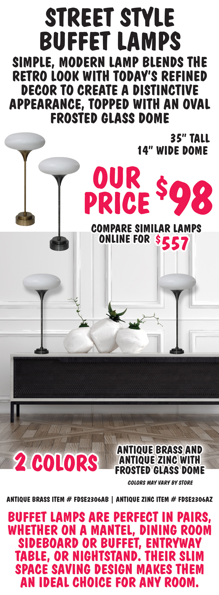 Street Style Buffet Lamps are a simple, modern lamp that blends the retro look with today’s refined decor to create a distinctive appearance, topped with an oval frosted glass dome. 35 inches tall with 14 inch wide dome, our price $98, compare to similar lamps online for $557. 2 colors antique brass and antique zinc with frosted glass dome. Colors may vary by store. Antique brass item number FDSE2306AB, antique zinc item number FDSE2306AZ. Buffet lamps are perfect in pairs, whether on a mantel, dining room sideboard or buffet, entryway table, or nightstand. Their slim space saving design makes them an ideal choice for any room.