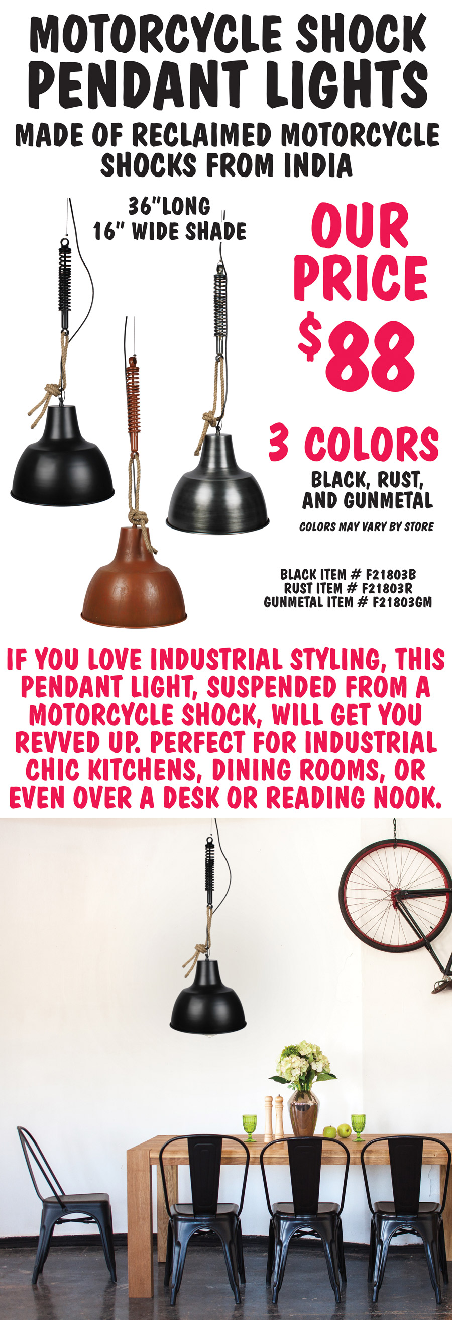 Motorcycle Shock Pendant Lights $88 in 3 finishes – black, rust, and gunmetal, 36 inches long with 16 inch wide shade. Made of reclaimed motorcycle shocks from India. Black item number F21803B, Rust item number F21803R, and Gunmetal item number F21803GM. If you love industrial styling, this pendant light, suspended from a motorcycle shock, will get you revved up. Perfect for industrial chic kitchens, dining rooms, or even over a desk or reading nook. Colors may vary by store.