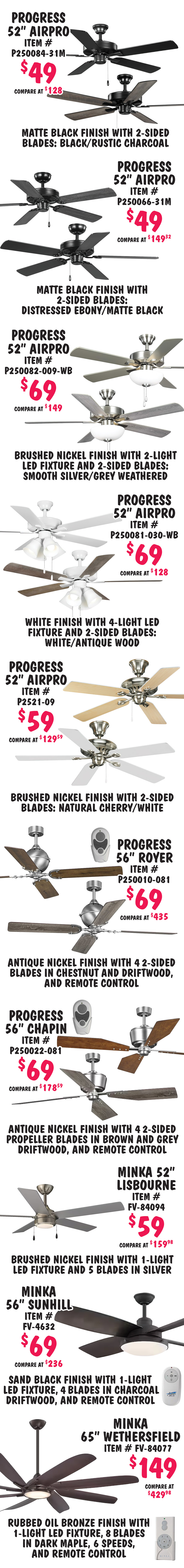 Special Buy Kichler, Progress, and Minka 52 inch to 65 inch Ceiling Fans, we bought over 5,700 MORE fans, our price $49 to $149, compare online for $69.99 to $435. Most are 52 inches for $59 and $69. Perfect for homes and business. 16 styles, variety of colors, most with 5 blades and 3 speeds, some with L E D light fixtures, styles and colors may vary by store. Progress 52 inch Air Pro $59 plus special BOGO, buy one for $59, get one for $39, compare online for $142.72, item number P250066 dash 009, BOGO only good on this style, brushed nickel finish with 2 sided blades in natural cherry and cherry. Kichler 52 inch Renew Select $49, compare online for $69.99, item number 330161BSS, brushed stainless steel finish with 1 light L E D fixture and 2 sided blades in silver and satin black. Kichler 52 inch Renew $59, compare online for $156.59, item number 330160SBK, satin black finish with 2 sided blades in satin black and silver. Kichler 52 inch Renew $59, compare online for $102.48, item number 330160OBB, oil brushed bronze finish with 2 sided blades in walnut and cherry. Kichler 52 inch Renew Energy Star $59, compare online for $158.59, item number 331064BSS, brushed stainless steel finish with 2 sided blades in silver and satin black. Kicher 52 inch Renew Premier $59, compare online for $160, item number 330162MWH, matte white finish with 4 light L E D fixture and 2 sided blades in matte white and antique grey.
