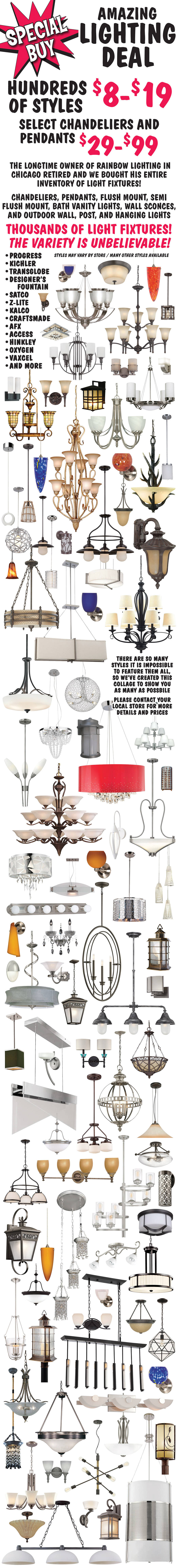 Amazing Lighting Deal, hundreds of styles $8 to $19, select chandeliers and pendants $29 to $99. The longtime owner of Rainbow Lighting in Chicago retired and we bought his entire inventory of light fixtures! Chandeliers, pendants, flush mount, semi flush mount, bath vanity lights, wall sconces, and outdoor wall, post, and hanging lights, thousands of light fixtures! The variety is unbelievable! Progress, Kichler, Transglobe, Designer’s Fountain, Satco, Z-Lite, Kalco, Craftsmade, AFX, Access, Hinkley, Oxygen, Vaxcel, and more. There are so many styles it is impossible to feature them all, so we’ve created this collage to show you as many as possible. Please contact your local store for more details and prices, styles may vary by store, many other styles available.