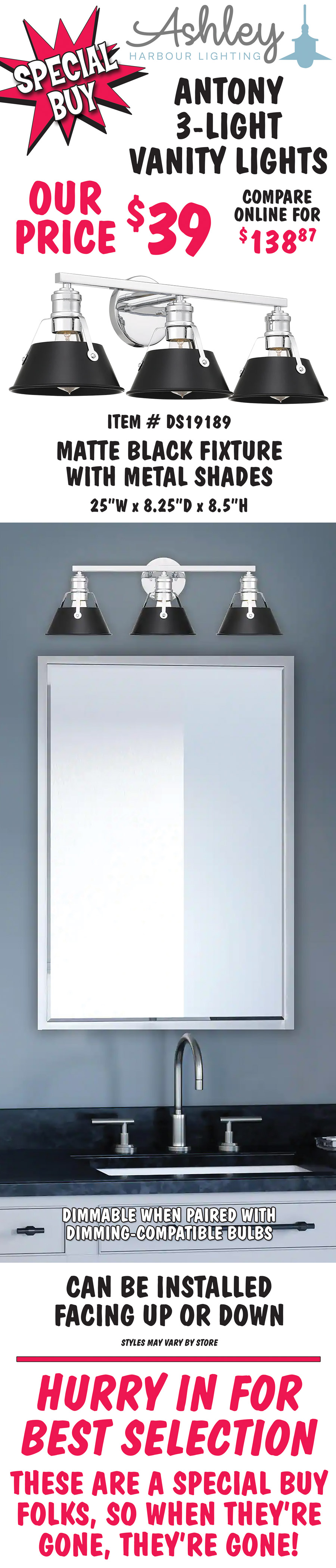 Ashley Harbour Antony 3-light vanity lights, our price $39, compare online for $138.87. Matte black fixture with metal shades, item number DS19189. 25 inches wide by 8 and a quarter inches deep by 8 and a half inches high. Dimmable when paired with dimming-compatible bulbs. Can be installed facing up or down. Styles may vary by store. Hurry in for best selection. These are a special buy folks, so when they’re gone, they’re gone!