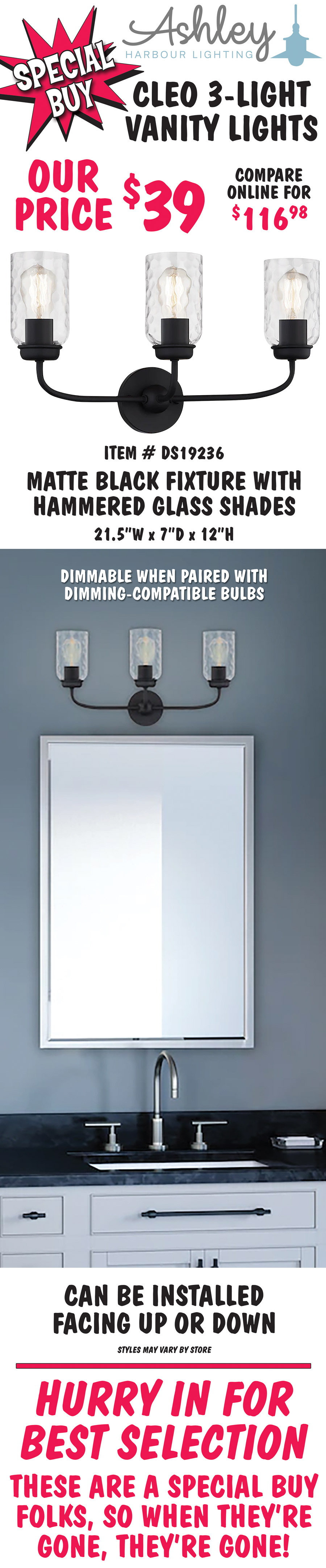 Ashley Harbour Cleo 3-light vanity lights, our price $39, compare online for $116.98. Matte black fixture with hammered clear glass shades, item number DS19236. 21 and a half inches wide by 7 inches deep by 12 inches high. Dimmable when paired with dimming-compatible bulbs. Can be installed facing up or down. Styles may vary by store. Hurry in for best selection. These are a special buy folks, so when they’re gone, they’re gone!