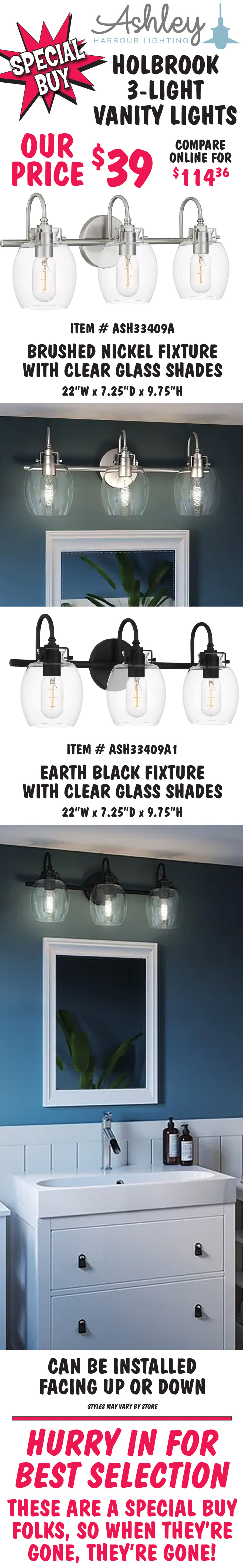 Ashley Harbour Holbrook 3-light vanity lights, our price $39, compare online for $114.36. Two finishes with clear glass shades - brushed nickel, item number ASH33409A and earth black, item number ASH33409A1. 22 inches wide by 7 and a quarter inches deep by 9 and 3 quarter inches high. Can be installed facing up or down. Styles may vary by store. Hurry in for best selection. These are a special buy folks, so when they’re gone, they’re gone!