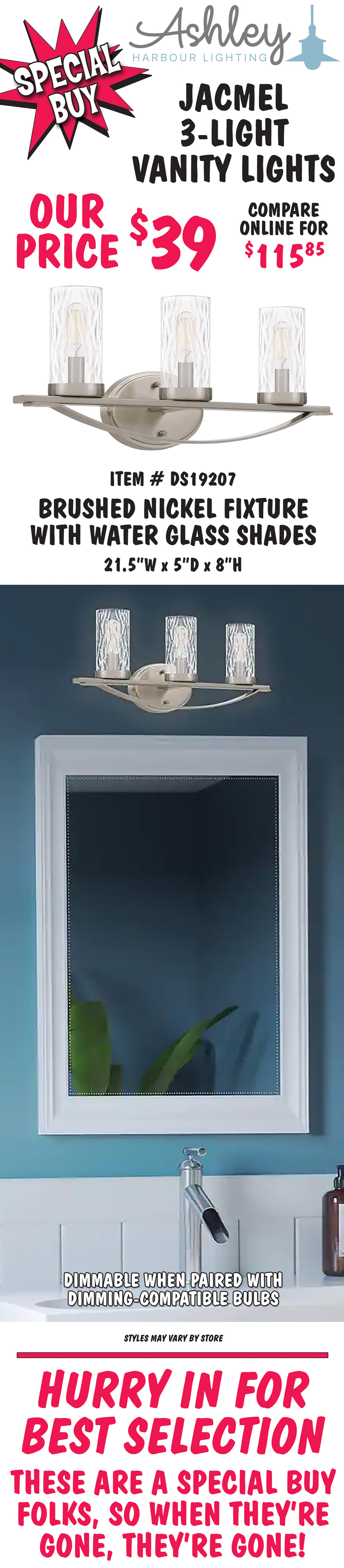 Ashley Harbour Jacmel 3-light vanity lights, our price $39, compare online for $115.85. Brushed nickel fixture with water glass shades, item number DS19207. 21 and a half inches wide by 5 inches deep by 8 inches high. Dimmable when paired with dimming-compatible bulbs. Styles may vary by store. Hurry in for best selection. These are a special buy folks, so when they’re gone, they’re gone!