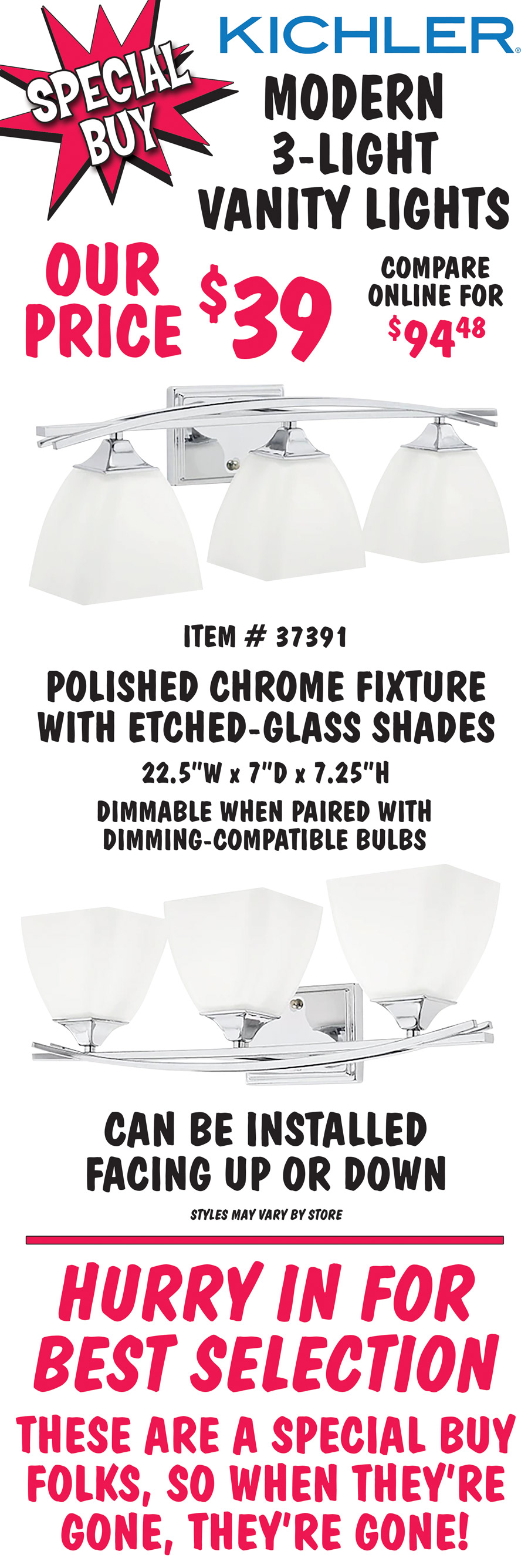 Kichler Modern 3-light vanity lights, our price $39, compare online for $94.48. Polished chrome fixture with etched glass shades, item number 37391. 22 and a half inches wide by 7 inches deep by 7 and a quarter inches high. Dimmable when paired with dimming-compatible bulbs. Can be installed facing up or down. Styles may vary by store. Hurry in for best selection. These are a special buy folks, so when they’re gone, they’re gone!