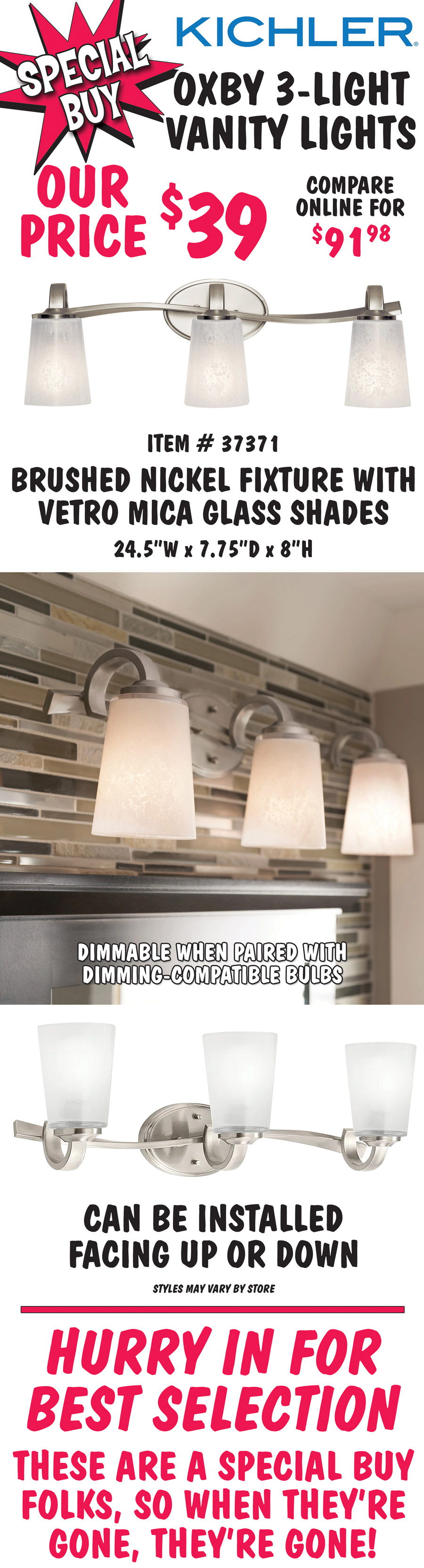 Kichler Oxby 3-light vanity lights, our price $39, compare online for $91.98. Brushed nickel fixture with vetro mica glass shades, item number 37371. 24 and a half inches wide by 7 and 3 quarter inches deep by 8 inches high. Dimmable when paired with dimming-compatible bulbs. Can be installed facing up or down. Styles may vary by store. Hurry in for best selection. These are a special buy folks, so when they’re gone, they’re gone!