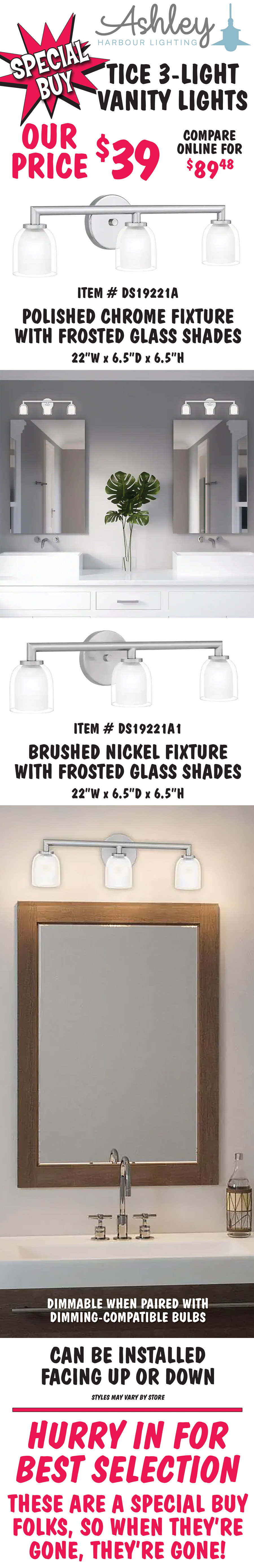 Ashley Harbour Tice 3-light vanity lights, our price $39, compare online for $89.48. Two finishes with frosted glass shades – polished chrome, item number DS19221A and brushed nickel, item number DS19221A1. 22 inches wide by 6 and a half inches deep by 6 and a half inches high. Dimmable when paired with dimming-compatible bulbs. Can be installed facing up or down. Styles may vary by store. Hurry in for best selection. These are a special buy folks, so when they’re gone, they’re gone!