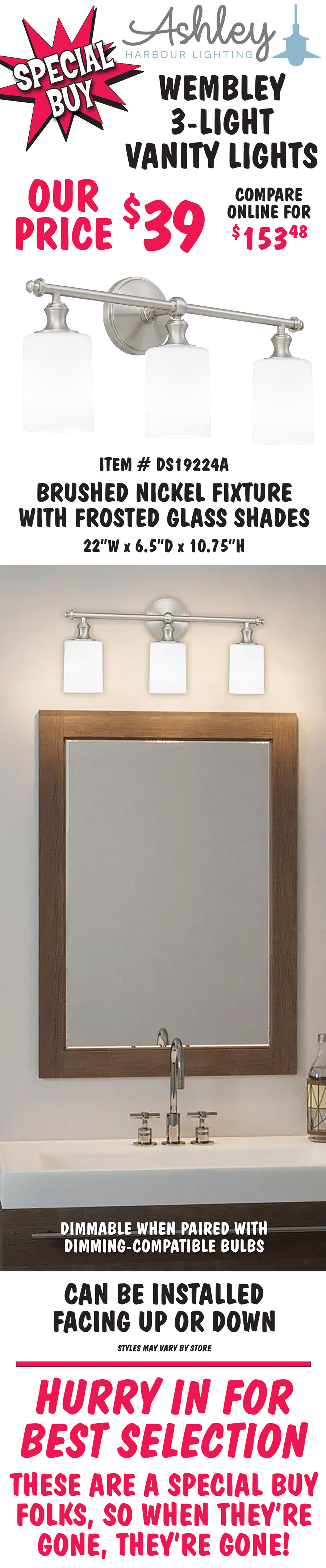 Ashley Harbour Wembley 3-light vanity lights, our price $39, compare online for $153.48. Brushed nickel fixture with frosted glass shades, item number DS19224A. 22 inches wide by 6 and a half inches deep by 10 and 3 quarter inches high. Dimmable when paired with dimming-compatible bulbs. Can be installed facing up or down. Styles may vary by store. Hurry in for best selection. These are a special buy folks, so when they’re gone, they’re gone!