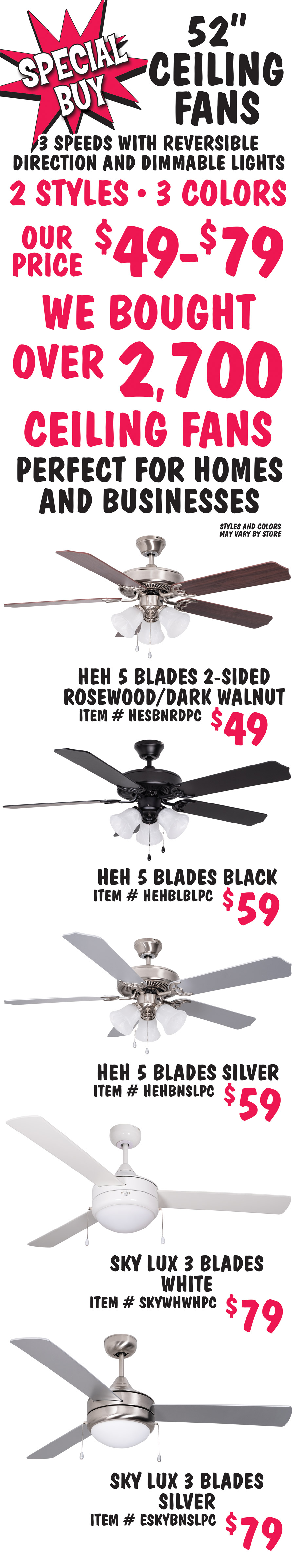 Special Buy 52 inch Ceiling Fans our price $49 to $79. 3 speeds with reversible direction and dimmable lights, 2 styles, 3 colors. We bought over 2,7000 ceiling fans, perfect for homes and businesses. Styles and colors may vary by store. H E H 5 blades, 2 sided rosewood and dark walnut $49, item number HESBNRDPC. H E H 5 blades black $59, item number HEHBLBLPC. H E H 5 blades silver $59, item number HEHBNSLPC. Sky Lux 3 blades white $79, item number SKYWHWHPC. Sky Lux 3 blades silver $79, item number ESKYBNSLPC.