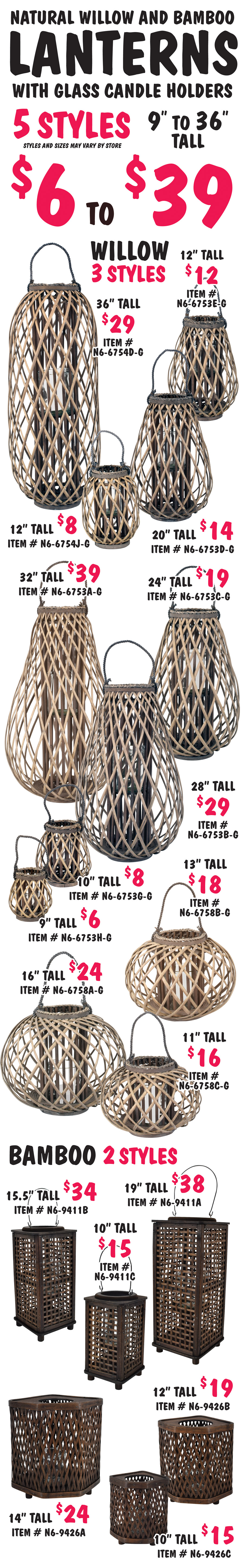 Natural Willow and Bamboo Lanterns with glass candle holders $6 to $39, 5 styles, 9 inches to 36 inches tall, styles and sizes may vary by store. Willow Lanterns 3 styles – style number 1 in 2 sizes, 36 inches tall $29 item number N6 dash 6754D dash G and 12 inches tall $8 item number N6 dash 6754J dash G. Style number 2 in 7 sizes, 32 inches tall $39 item number N6 dash 6753A dash G, 28 inches tall $29 item number N6 dash 6753B dash G, 24 inches tall $19 item number N6 dash 6753C dash G, 20 inches tall $14 item number N6 dash 6753D dash G, 12 inches tall $12 item number N6 dash 6753E dash G, 10 inches tall $8 item number N6 dash 6753G dash G, and 9 inches tall $6 item number N6 dash 6753H dash G. Style number 3 in 3 sizes, 16 inches tall $24 item number N6 dash 6758A dash G, 13 inches tall $18 item number N6 dash 6758B dash G, and 11 inches tall $16 item number N6 dash 6758C dash G. Bamboo Lanterns 2 styles – style number 1 in 3 sizes, 19 inches tall $38 item number N6 dash 9411A, 15 and a half inches tall $34 item number N6 dash 9411B, and 10 inches tall $15 item number N6 dash 9411C. Style number 2 in 3 sizes, 14 inches tall $24 item number N6 dash 9426A, 12 inches tall $19 item number N6 dash 9426B, and 10 inches tall $15 item number N6 dash 9426C.