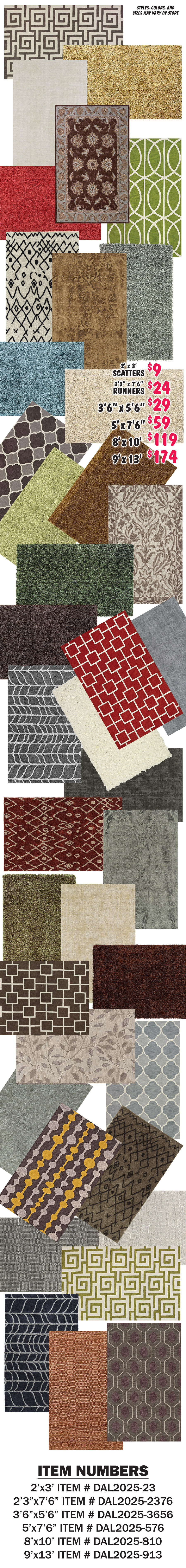 2 feet by 3 feet scatters $9, 2 feet 3 inches by 7 feet 6 inches runners $24, 3 feet 6 inches by 5 feet 6 inches $29, 5 feet by 7 feet 6 inches $59, 8 feet by 10 feet $119, 9 feet by 13 feet $174. Styles, colors, and sizes may vary by store. Item numbers 2 feet by 3 feet item number DAL2025 dash 23, 2 feet 3 inches by 7 feet 6 inches item number DAL2025 dash 2376, 3 feet 6 inches by 5 feet 6 inches item number DAL2025 dash 3656, 5 feet by 7 feet 6 inches item number DAL2025 dash 576, 8 feet by 10 feet item number DAL2025 dash 810, and 9 feet by 13 feet item number DAL2025 dash 913.