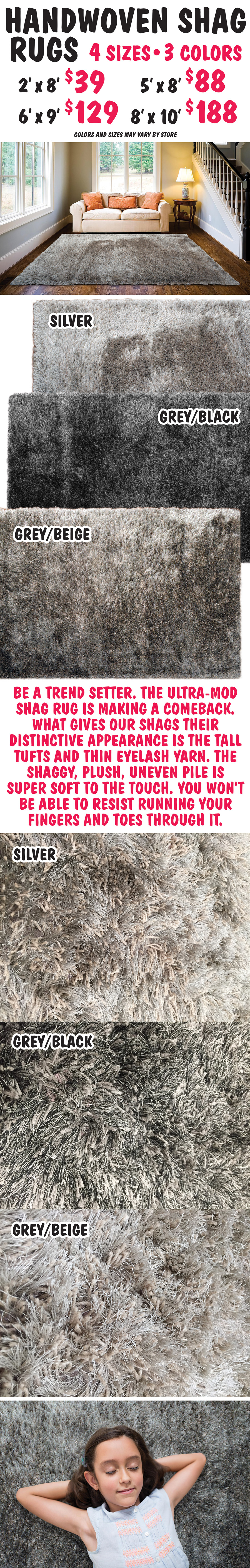 Handwoven Shag Rugs - 4 sizes, 3 colors - Silver, Grey-Beige, Grey-Black, 2 foot by 8 foot runners $39, 5 foot by 8 foot $88, 6 foot by 9 foot $129, 8 foot by 10 foot $188. Be a trend setter. The ultra mod shag rug is making a comeback. What gives our shags their distinctive appearance is the tall tufts and thin eyelash yarn. The shaggy, plush, uneven pile is super soft to the touch. You won't be able to resist running your fingers and toes through it. Colors and sizes may vary by store.