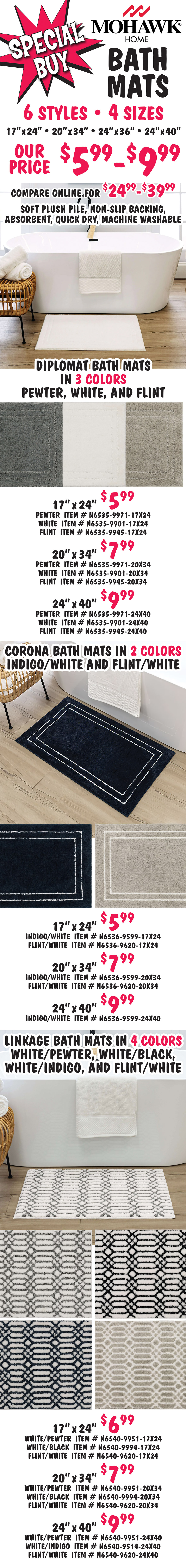 Special Buy Mohawk Home Bath Mats our price $5.99 to $9.99, compare online for $24.99 to $39.99, 6 styles, 4 sizes, 17 inches by 24 inches, 20 inches by 34 inches, 24 inches by 36 inches, and 24 inches by 40 inches. Soft plush pile, no slip backing, absorbent, quick dry, machine washable. Diplomat bath mats in 3 colors pewter, white, and flint. 17 inches by 24 inches $5.99 pewter item number N6535 dash 9971 dash 17X24, white item number N6535 dash 9901 dash 17X24, and flint item number N6535 dash 9945 dash 17X24. 20 inches by 34 inches $7.99 pewter item number N6535 dash 9971 dash 20X34, white item number N6535 dash 9901 dash 20X34, and flint item number N6535 dash 9945 dash 20X34. 24 inches by 40 inches $9.99 pewter item number N6535 dash 9971 dash 24X40, white item number N6535 dash 9901 dash 24X40, and flint item number N6535 dash 9945 dash 24X40. Corona bath mats in 2 colors indigo white and flint white. 17 inches by 24 inches $5.99, indigo white item number N6536 dash 9599 dash 17X24 and flint white item number N6536 dash 9620 dash 17X24. 20 inches by 34 inches $7.99, indigo white item number N6536 dash 9599 dash 20X34 and flint white item number N6536 dash 9620 dash 20X34. 24 inches by 40 inches $9.99, indigo white item number N6536 dash 9599 dash 24X40. Linkage bath mats in 4 colors white pewter, white black, white indigo, and flint white. 17 inches by 24 inches $6.99, white pewter item number N6540 dash 9951 dash 17X24, white black item number N6540 dash 9994 dash 17X24, and flint white item number N6540 dash 9620 dash 17X24. 20 inches by 34 inches $7.99, white pewter item number N6540 dash 9951 dash 20X34, white black item number N6540 dash 9994 dash 20X34, and flint white item number N6540 dash 9620 dash 20X34. 24 inches by 40 inches $9.99, white pewter item number N6540 dash 9951 dash 24X40, white indigo item number N6540 dash 9514 dash 24X40, and flint white item number N6540 dash 9620 dash 24X40.