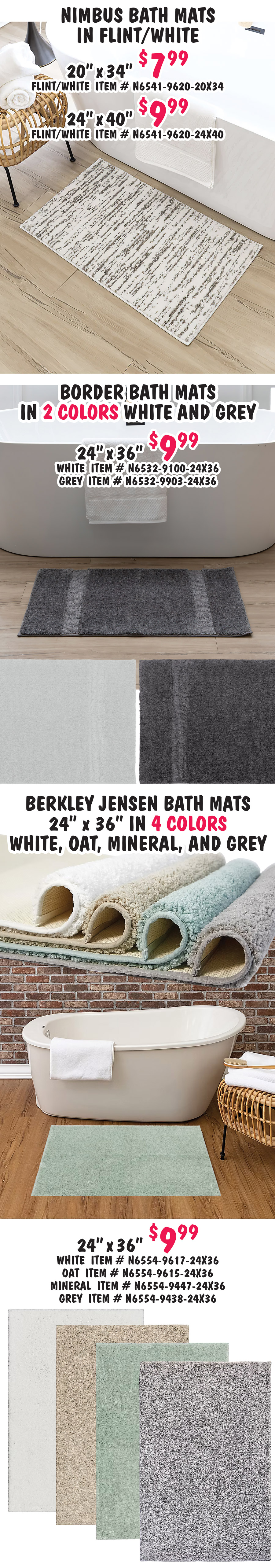 Special Buy Mohawk Home Bath Mats our price $5.99 to $9.99, compare online for $24.99 to $39.99, 6 styles, 4 sizes, 17 inches by 24 inches, 20 inches by 34 inches, 24 inches by 36 inches, and 24 inches by 40 inches. Soft plush pile, no slip backing, absorbent, quick dry, machine washable. Diplomat bath mats in 3 colors pewter, white, and flint. 17 inches by 24 inches $5.99 pewter item number N6535 dash 9971 dash 17X24, white item number N6535 dash 9901 dash 17X24, and flint item number N6535 dash 9945 dash 17X24. 20 inches by 34 inches $7.99 pewter item number N6535 dash 9971 dash 20X34, white item number N6535 dash 9901 dash 20X34, and flint item number N6535 dash 9945 dash 20X34. 24 inches by 40 inches $9.99 pewter item number N6535 dash 9971 dash 24X40, white item number N6535 dash 9901 dash 24X40, and flint item number N6535 dash 9945 dash 24X40. Corona bath mats in 2 colors indigo white and flint white. 17 inches by 24 inches $5.99, indigo white item number N6536 dash 9599 dash 17X24 and flint white item number N6536 dash 9620 dash 17X24. 20 inches by 34 inches $7.99, indigo white item number N6536 dash 9599 dash 20X34 and flint white item number N6536 dash 9620 dash 20X34. 24 inches by 40 inches $9.99, indigo white item number N6536 dash 9599 dash 24X40. Linkage bath mats in 4 colors white pewter, white black, white indigo, and flint white. 17 inches by 24 inches $6.99, white pewter item number N6540 dash 9951 dash 17X24, white black item number N6540 dash 9994 dash 17X24, and flint white item number N6540 dash 9620 dash 17X24. 20 inches by 34 inches $7.99, white pewter item number N6540 dash 9951 dash 20X34, white black item number N6540 dash 9994 dash 20X34, and flint white item number N6540 dash 9620 dash 20X34. 24 inches by 40 inches $9.99, white pewter item number N6540 dash 9951 dash 24X40, white indigo item number N6540 dash 9514 dash 24X40, and flint white item number N6540 dash 9620 dash 24X40.