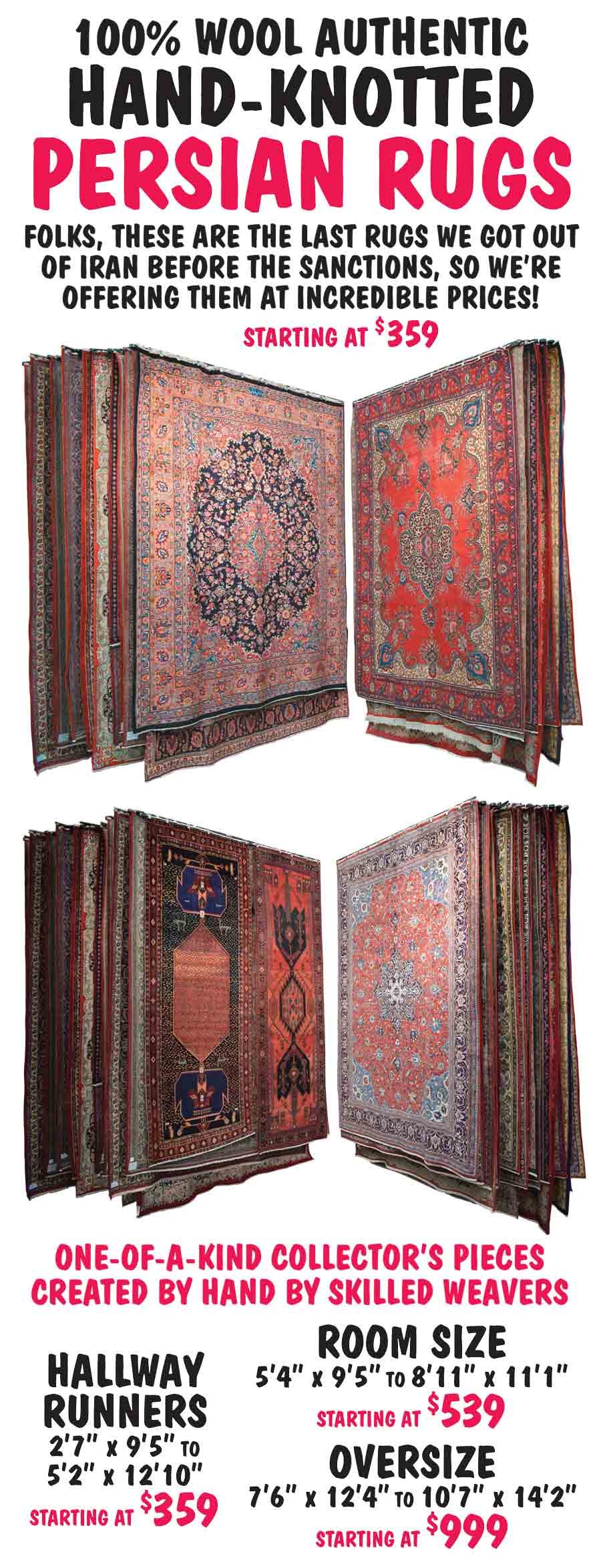 100 percent wool Authentic Hand-Knotted Persian Rugs starting at $359. Folks, these are the last rugs we got out of Iran before sanctions, so we're offering them at incredible prices! One of a kind collector's peices created by hand by skilled weavers. Hallway Runners 2 feet 7 inches by 9 feet 5 inches to 5 feet 2 inches by 12 feet 10 inches starting at $359. Room Size 5 feet 4 inches by 9 feet 5 inches to 8 feet 11 inches by 11 feet 1 inch starting at $539. Oversize Rugs 7 feet 6 inches by 12 feet 4 inches to 10 feet 7 inches by 14 feet 2 inches starting at $999.