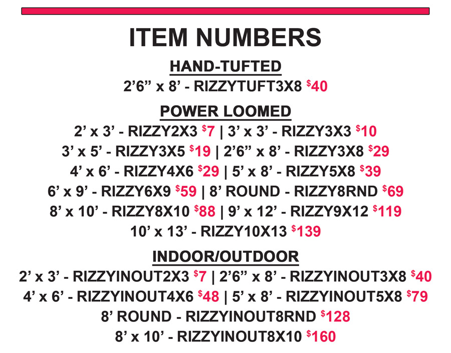 Item numbers - Hand Tufted 2 feet 6 inches by 8 feet for $40 item number RIZZYTUFT3X8. Power Loomed 2 feet by 3 feet for $7 item number RIZZY2X3, 3 feet by 3 feet for $10 item number RIZZY3X3, 3 feet by 5 feet for $19 item number RIZZY3X5, 2 feet 6 inches by 8 feet for $29 item number RIZZY3X8, 4 feet by 6 for $29 item number RIZZY4X6, 5 feet by 8 feet for $39 item number RIZZY5X8, 6 feet by 9 feet for $59 item number RIZZY6X9, 8 foot rounds for $69 item number RIZZY8RND, 8 feett by 10 feet for $88 item number RIZZY8X10, 9 feet by 12 feet for $119 item number RIZZY9X12, 10 feet by 13 feet for $139 item number RIZZY10X13. Indoor Outdoor 2 feet by 3 feet for $7 item number RIZZYINOUT2X3, 2 feet 6 inches by 8 feet for $40 item number RIZZYINOUT3X8, 4 feet by 6 feet for $48 item number RIZZYINOUT4X6, 5 feet by 8 feet for $79 item number RIZZYINOUT5X8, 8 foot rounds for $128 item number RIZZYINOUT8RND, 8 feet by 10 feet for $160 item number RIZZYINOUT8X10.