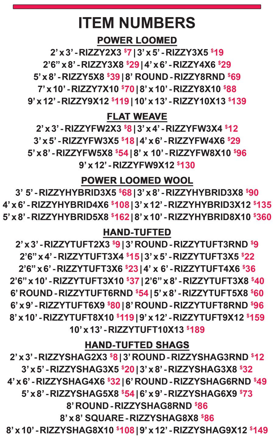 Item numbers, all sizes are in feet unless otherwise stated - Power Loomed 2 by 3 $7 item number RIZZY2X3, 3 by 5 $19 item number RIZZY3X5, 2 feet 6 inches by 8 $29 item number RIZZY3X8, 4 by 6 $29 item number RIZZY4X6, 5 by 8 $39 item number RIZZY5X8, 8 foot Round $69 item number RIZZY8RND, 7 by 10 $70 item number RIZZY7X10, 8 by 10 $88 item number RIZZY8X10, 9 by 12 $119 item number RIZZY9X12, 10 by 13 $139 item number RIZZY10X13. Flat Weave 2 by 3 $8 item number RIZZYFW2X3, 3 by 4 $12 item number RIZZYFW3X4, 3 by 5 $18 item number RIZZYFW3X5, 4 by 6 $29 item number RIZZYFW4X6, 5 by 8 $54 item number RIZZYFW5X8, 8 by 10 $96 item number RIZZYFW8X10, 9 by 12 $130 item number RIZZYFW9X12. Power Loomed Wool 3 by 5 $68 item number RIZZYHYBRID3X5, 3 by 8 $90 item number RIZZYHYBRID3X8, 4 by 6 $108 item number RIZZYHYBRID4X6, 3 by 12 $135 item number RIZZYHYBRID3X12, 5 by 8 $162 item number RIZZYHYBRID5X8, 8 by 10 $360 item number RIZZYHYBRID8X10. Hand Tufted 2 by 3 $9 item number RIZZYTUFT2X3, 3 foot Round $9 item number RIZZYTUFT3RND, 2 feet 6 inches by 4 $15 item number RIZZYTUFT3X4, 3 by 5 $22 item number RIZZYTUFT3X5, 2 feet 6 inches by 6 $23 item number RIZZYTUFT3X6, 4 by 6 $36 item number RIZZYTUFT4X6, 2 feet 6 inches by 10 $37 item number RIZZYTUFT3X10, 2 feet 6 inches by 8 $40 item number RIZZYTUFT3X8, 6 foot Round $54 item number RIZZYTUFT6RND, 5 by 8 $60 item number RIZZYTUFT5X8, 6 by 9 $80 item number RIZZYTUFT6X9, 8 foot Round $96 item number RIZZYTUFT8RND, 8 by 10 $119 item number RIZZYTUFT8X10, 9 by 10 $159 item number RIZZYTUFT9X12, 10 by 13 $189 item number RIZZYTUFT10X13. Hand Tufted Shags 2 by 3 $8 item number RIZZYSHAG2X3, 3 foot Round $12 item number RIZZYSHAG3RND, 3 by 5 $20 item number RIZZYSHAG3X5, 3 by 8 $32 item number RIZZYSHAG3X8, 4 by 6 $32 item number RIZZYSHAG4X6, 6 foot Round $49 item number RIZZYSHAG6RND, 5 by 8 $54 item number RIZZYSHAG5X8, 6 by 9 $73 item number RIZZYSHAG6X9, 8 foot Round $86 item number RIZZYSHAG8RND, 8 by 8 Square $86 item number RIZZYSHAG8X8, 8 by 10 $108 item number RIZZYSHAG8X10, 9 by 12 $149 item number RIZZYSHAG9X12.