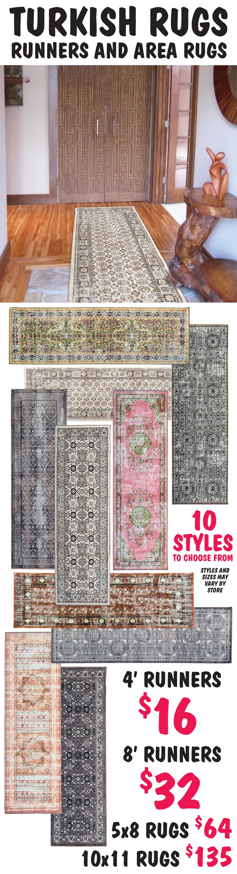 Turkish Rugs Runners and Area Rugs 4 foot runners $16, 8 foot runners $32, 5 foot by 8 foot rugs $64, 10 foot by 11 foot rugs $135. 10 styles to choose from, styles and sizes may vary by store.