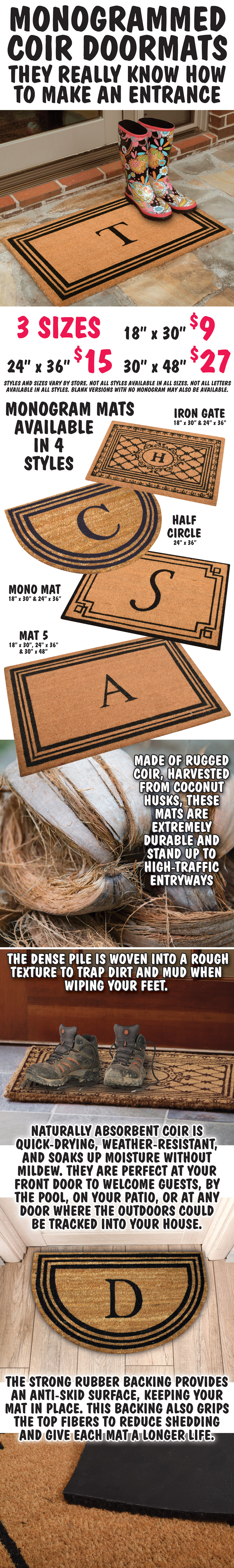 Monogrammed Coir Doormats, they really know how to make an entrance. 3 sizes 18 inches by 30 inches $9, 24 inches by 36 inches $15, 30 inches by 48 inches $27. Available in 4 styles – Iron Gate 18 inches by 30 inches and 24 inches by 36 inches, Half Circle 24 inches by 36 inches, Mono Mat 18 inches by 30 inches and 24 inches by 36 inches, and Mat 5 18 inches by 30 inches, 24 inches by 36 inches, and 30 inches by 48 inches. Styles and sizes vary by store, not all styles are available in all sizes, not all letters are available in all styles, blank versions with no monogram may also be available. Mats are made of rugged coir, harvested from coconut husks. These mats are extremely durable and stand up to high traffic entryways. The dense pile is woven into a rough texture to trap dirt and mud when wiping your feet. Naturally absorbent coir is quick drying, weather resistant, and soaks up moisture without mildew. They are perfect at your front door to welcome guests, by the pool, on your patio, or at any door where the outdoors could be tracked into your house. The strong rubber backing provides an anti skid surface, keeping your mat in place. This backing also grips the top fibers to reduce shedding and give each mat a longer life.