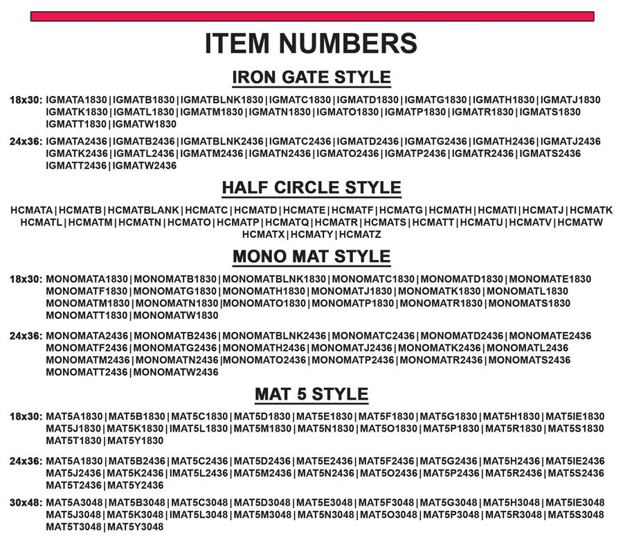 Item numbers – Iron Gate styles 18 by 30 - IGMATA1830, IGMATB1830, IGMATBLNK1830, IGMATC1830, IGMATD1830, IGMATG1830, IGMATH1830, IGMATJ1830, IGMATK1830, IGMATL1830, IGMATM1830, IGMATN1830, IGMATO1830, IGMATP1830, IGMATR1830, IGMATS1830, IGMATT1830, IGMATW1830. 24 by 36 - IGMATA2436, IGMATB2436, IGMATBLNK2436, IGMATC2436, IGMATD2436, IGMATG2436, IGMATH2436, IGMATJ2436, IGMATK2436, IGMATL2436, IGMATM2436, IGMATN2436, IGMATO2436, IGMATP2436, IGMATR2436, IGMATS2436, IGMATT2436, IGMATW2436. Half Circle style - HCMATA, HCMATB, HCMATBLANK, HCMATC, HCMATD, HCMATE, HCMATF, HCMATG, HCMATH, HCMATI, HCMATJ, HCMATK, HCMATL, HCMATM, HCMATN, HCMATO, HCMATP, HCMATQ, HCMATR, HCMATS, HCMATT, HCMATU, HCMATV, HCMATW, HCMATX, HCMATY, HCMATZ. Mono Mat style -  18 by 30 MONOMATA1830, MONOMATB1830, MONOMATBLNK1830, MONOMATC1830, MONOMATD1830, MONOMATE1830, MONOMATF1830, MONOMATG1830, MONOMATH1830, MONOMATJ1830, MONOMATK1830, MONOMATL1830, MONOMATM1830, MONOMATN1830, MONOMATO1830, MONOMATP1830, MONOMATR1830, MONOMATS1830, MONOMATT1830, MONOMATW1830. 24 by 36 MONOMATA2436, MONOMATB2436, MONOMATBLNK2436, MONOMATC2436, MONOMATD2436, MONOMATE2436, MONOMATF2436, MONOMATG2436, MONOMATH2436, MONOMATJ2436, MONOMATK2436, MONOMATL2436, MONOMATM2436, MONOMATN2436, MONOMATO2436, MONOMATP2436, MONOMATR2436, MONOMATS2436, MONOMATT2436, MONOMATW2436. Mat 5 style - 18 by 30 MAT5A1830, MAT5B1830, MAT5C1830, MAT5D1830, MAT5E1830, MAT5f1830, MAT5G1830, MAT5H1830, MAT5IE1830, MAT5J1830, MAT5K1830, IMAT5L1830, MAT5M1830, MAT5N1830, MAT5O1830, MAT5P1830, MAT5R1830, MAT5S1830, MAT5T1830, MAT5Y1830. 24 by 36 MAT5A1830, MAT5B2436, MAT5C2436, MAT5D2436, MAT5E2436, MAT5f2436, MAT5G2436, MAT5H2436, MAT5IE2436, MAT5J2436, MAT5K2436, IMAT5L2436, MAT5M2436, MAT5N2436, MAT5O2436, MAT5P2436, MAT5R2436, MAT5S2436, MAT5T2436, MAT5Y2436. 30 by 48 MAT5A3048, MAT5B3048, MAT5C3048, MAT5D3048, MAT5E3048, MAT5f3048, MAT5G3048, MAT5H3048, MAT5IE3048, MAT5J3048, MAT5K3048, IMAT5L3048, MAT5M3048, MAT5N3048, MAT5O3048, MAT5P3048, MAT5R3048, MAT5S3048, MAT5T3048, MAT5Y3048.