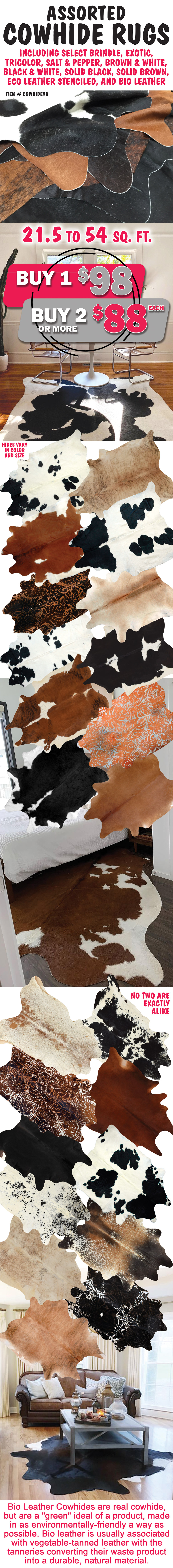 Assorted Cowhide Rugs, buy 1 for $98, buy 2 or more, $88 each, item number COWHIDE98. 21 and a half to 54 square feet, including select brindle, exotic, tricolor, salt & pepper, brown & white, black & white, solid black, solid brown, eco leather stenciled, and bio leather. Hides vary in color and size. No two are exactly alike. Styles and color may vary by store. Bio Leather Cowhides are real cowhide, but are a green ideal of a product, made in as environmentally-friendly a way as possible. Bio leather is usually associated with vegetable-tanned leather with the tanneries converting their waste product into a durable, natural material.