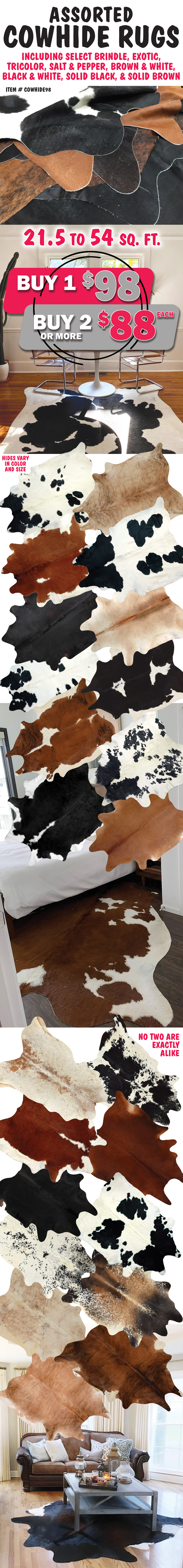 Assorted Cowhide Rugs, buy 1 for $98, buy 2 or more, $88 each, item number COWHIDE98. 21 and a half to 54 square feet, including select brindle, exotic, tricolor, salt and pepper, brown and white, black and white, solid black, and solid brown. Hides vary in color and size. No two are exactly alike. Styles and color may vary by store.