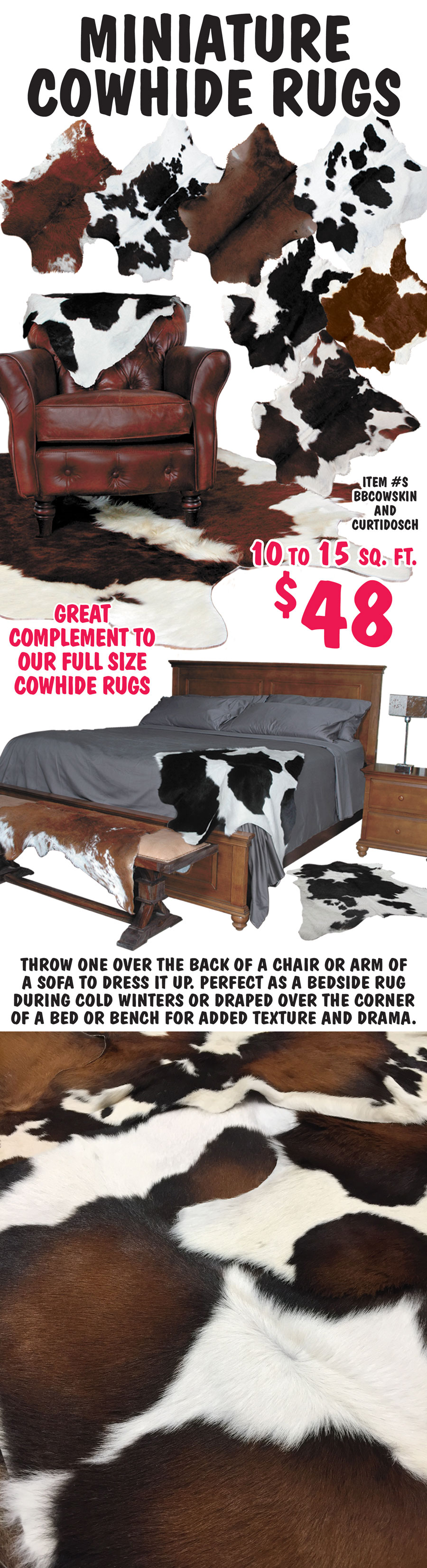 Miniature Cowhide Rugs $48, 10 to 15 square feet, item numbers BBCOWSKIN and CURTIDOSCH. Great complement to our full size cowhide rugs. Throw one over the back of a chair or arm of a sofa to dress it up. perfect as a bedside rug during cold winters or draped over the corner of a bed or bench for added texture and drama.