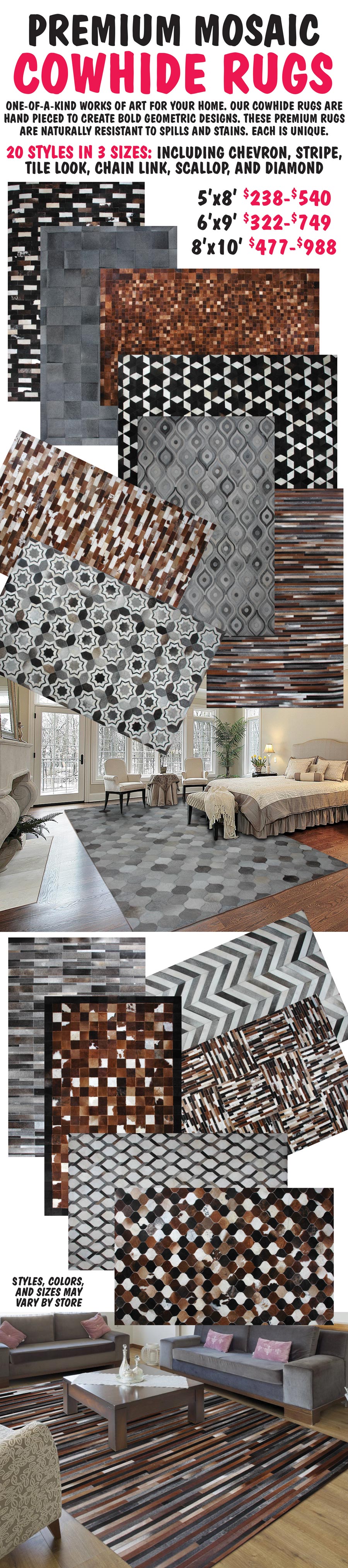 Premium Mosaic Cowhide Rugs in 3 sizes - 5 by 8 foot $238 to $540, 6 by 9 foot $322 to $749, 8 by 10 foot $477 to $988. One-of-a-kind works of art for your home. Our mosaic cowhide rugs are hand pieced to create bold geometric designs including chevron, stripe, tile look, chain link, scallop, and diamond shapes. These premium rugs are naturally resistant to spills and stains. Each is unique. Styles, colors, and sizes may vary by store.