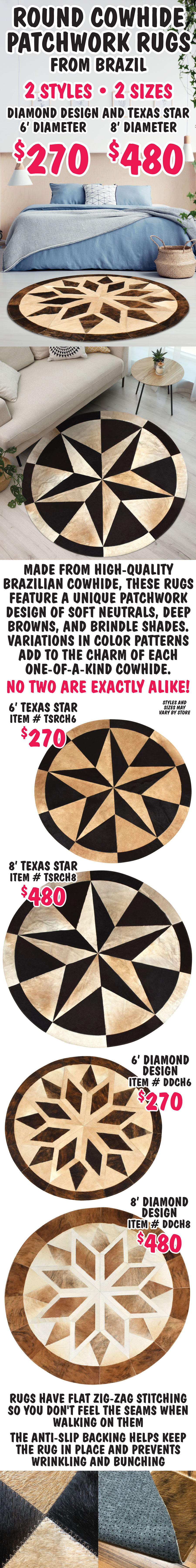 Round Cowhide Patchwork Rugs from Brazil, 2 styles, 2 sizes, Diamond Design and Texas Star, 6 foot diameter $270 and 8 foot diameter $480. Made from high-quality Brazilian cowhide, these rugs feature a unique patchwork design of soft neutral, deep brown, and brindle shades. Variations in color patterns add to the charm of each one-of-a-kind cowhide. No two are exactly alike. 6 foot Texas Star $270, item number TSRCH6 and 8 foot Texas Star $480, item number TSRCH8. 6 foot Diamond Design $270, item number DDCH6 and 8 foot Diamond Design $480, item number DDCH8. Rugs have flat zig-zag stitching so you don't feel the seams when walking on them. The anti-slip backing helps keep the rug in place and prevents wrinkling and bunching. Styles and sizes may vary by store.