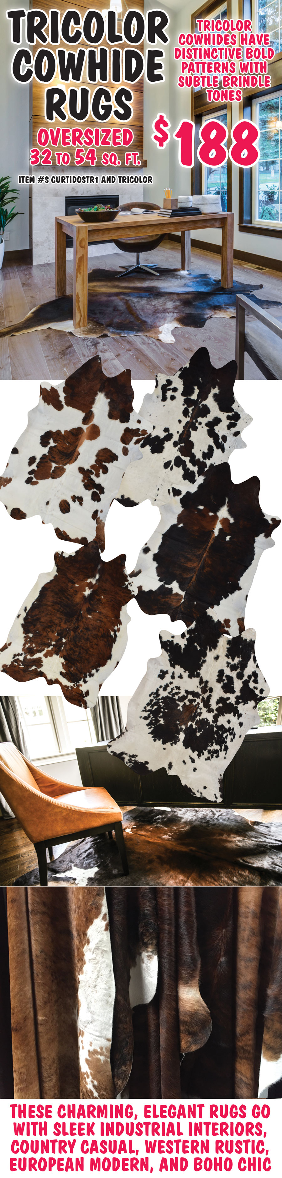 Tricolor Cowhide Rugs $188, oversized 32 to 54 square feet, item numbers CURTIDOSTR1 and TRICOLOR. Tricolor Cowhides have distinctive bold patterns with subtle brindle tones. These charming, elegant rugs go with sleek industrial interiors, country casual, western rustic, European modern, and boho chic.