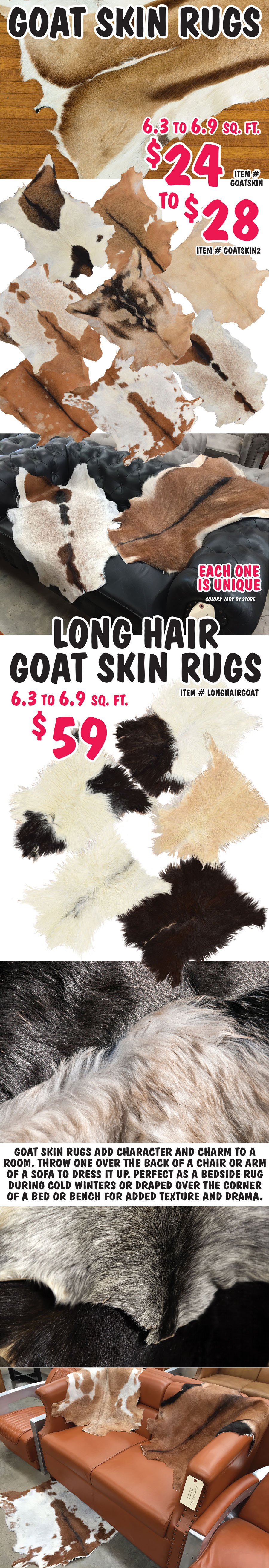 Goat Skin Rugs $24 to $28, item numbers GOATSKIN and GOATSKIN2. Long Hair Goat Skin Rugs $59, item number LONGHAIRGOAT. 6 point 3 to 6 point 9 square feet. Lots of colors to choose from. Each one is unique. Colors vary by store. Goat skin rugs add character and charm to a room. Throw one over the back of a chair or arm of a sofa to dress it up. Perfect as a bedside rug during cold winters or draped over the corner of a bed or bench for added texture and drama.