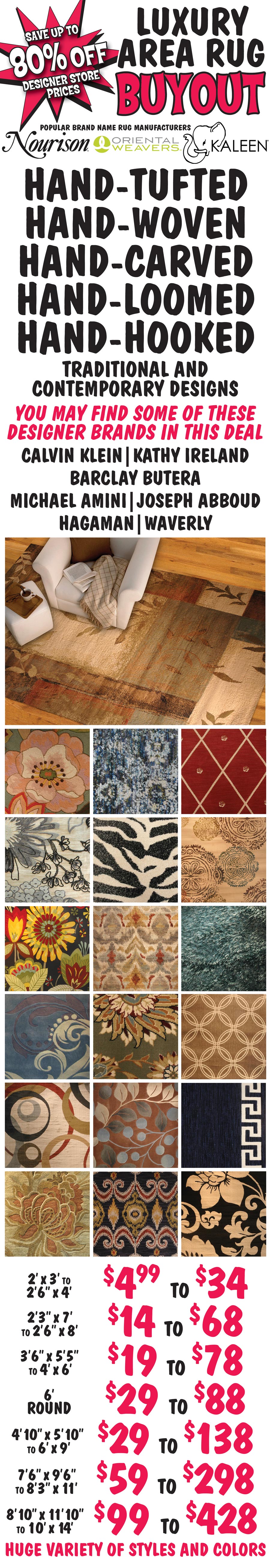 Luxury Area Rug Buyout, save up to 80 percent off designer store prices. Popular barnd name rug manufacturers Nourison, Oriental Weavers, and Kaleen.Hand-Tufted, Hand-Woven, Hand-Carved, Hand-Loomed, Hand-Hooked. 2 feet by 3 feet to 2 feet 6 inches by 4 feet $4.99 to $34, 2 feet 3 inches by 7 feet to 2 feet 6 inches by 8 feet $14 to $68, 3 feet 6 inches by 5 feet 5 inches to 4 feet by 6 feet $19 to $78, 6 foot rounds $29 to $88, 4 feet 10 inches by 5 feet 10 inches to 6 feet by 9 feet $29 to $138, 7 feet 6 inches by 9 feet 6 inches to 8 feet 3 inches by 11 feet $59 to $298, 8 feet 10 inches by 11 feet 10 inches to 10 feet by 14 feet $99 to $428. Huge variety of styles and colors. Traditional and contemporary designs. YOu may fin some of these designer barnds in this deal - Calvin Klein, Kathy Ireland, Barclay Butera, Michael Amini, Joseph Abboud, Hagaman, and Waverly. Styles, colors, and sizes vary by store.