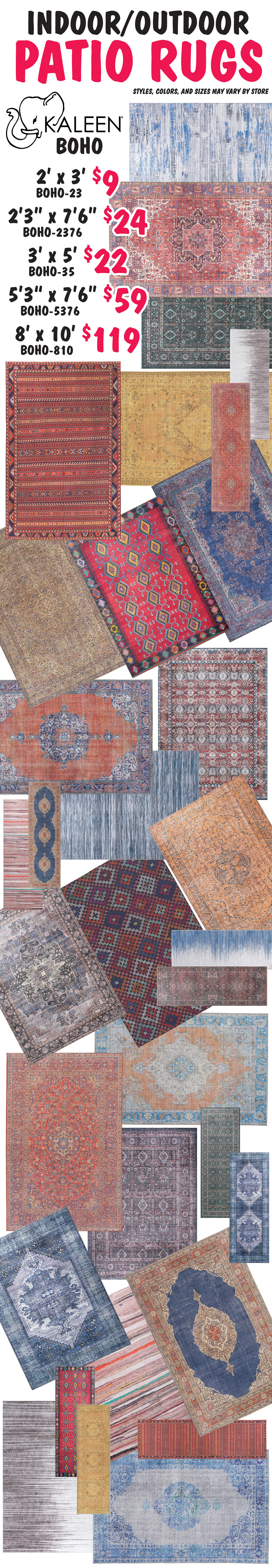 Kaleen Boho Indoor Outdoor Patio Rugs 2 feet by 3 feet $9 item number BOHO dash 23, 2 feet 3 inches by 7 feet 6 inches $24 item number BOHO dash 2376, 3 feet by 5 feet $22 item number BOHO dash 35, 5 feet 3 inches by 7 feet 6 inches $59 item number BOHO dash 5376, 8 feet by 10 feet $119 item number BOHO dash 810. Styles, colors, and sizes may vary by store.