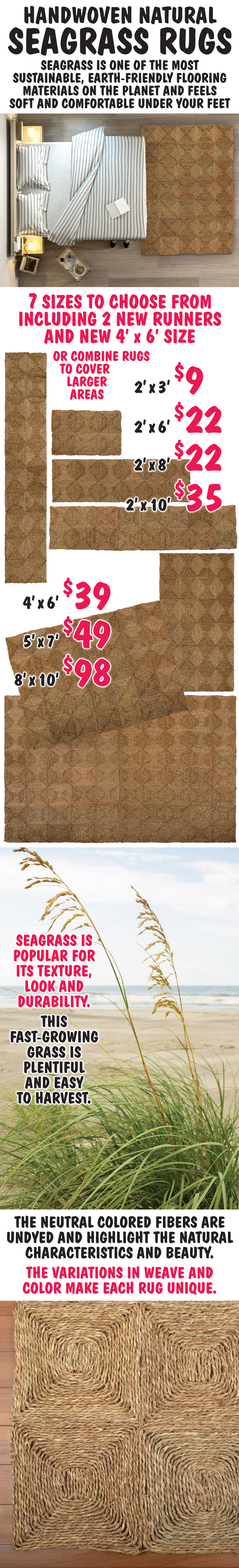 Handwoven Natural Seagrass Rugs now in 7 sizes, including 2 new runners and new 4 foot by 6 foot size. 2 foot by 3 foot for $9, New 2 foot by 6 foot for $22, 2 foot by 8 foot for $22, New 2 foot by 10 foot for $35, New 4 foot by 6 foot for $39, 5 foot by 7 foot for $49, and 8 foot by 10 foot for $98. And rugs can be combined to cover larger areas. Seagrass is one of the most sustainable, earth-friendly flooring materials on the planet and feels soft and comfortable under your feet. Seagrass is popular for its texture, look and durability. This fast-growing grass is plentiful and easy to harvest. The neutral colored fibers are undyed and highlight the natural characteristics and beauty. The variations in weave and color make each rug unique.