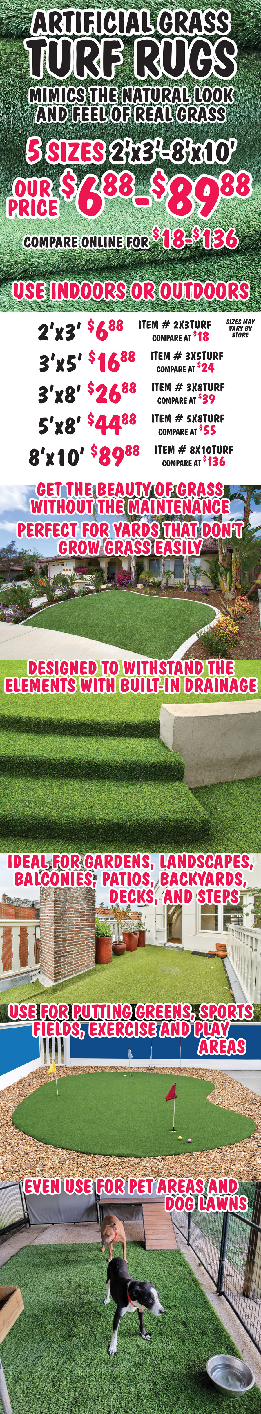 Artificial Grass Turf Rugs mimic the natural look and feel of real grass, 5 sizes 2 feet by 3 feet to 8 feet by 10 feet, our price $6.88 to $89.88, compare online for $18 to $136, use indoors or outdoors. 2 feet by 3 feet $6.88 item number 2X3TURF compare at $18, 3 feet by 5 feet $16.88 item number 3X5TURF compare at $24, 3 feet by 8 feet $26.88 item number 3X8TURF compare at $39, 5 feet by 8 feet $44.88 item number 5X8TURF compare at $55, 8 feet by 10 feet $89.88 item number 8X10TURF compare at $136, sizes may vary by store. Get the beauty of grass without the maintenance. Perfect for yards that don’t grow grass easily. Designed to withstand the elements with built-in drainage. Ideal for gardens, landscapes, balconies, patios, backyards, decks, and steps. Use for putting greens, sports fields, exercise and play areas. Even use for pet areas and dog lawns.
