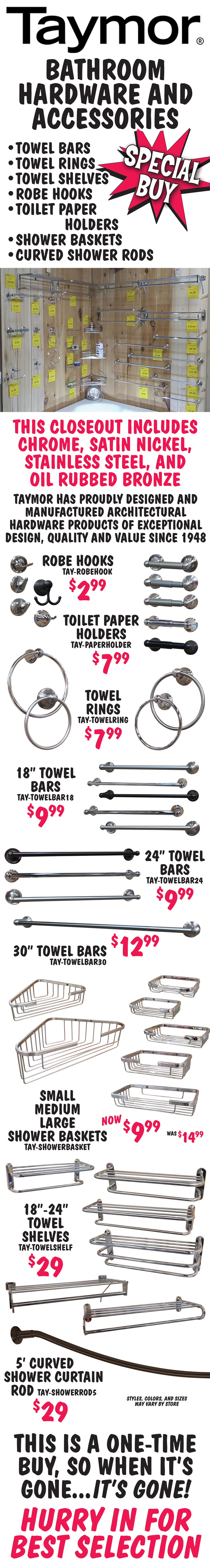 Taymor Bathroom Hardware and Accessories Special Buy - Towel Bars, Towel Rings, Towel Shelves, Robe Hooks, Toilet Paper Holders, Shower Baskets, and Curved Shower Rods - $2.99 to $29. This closeout includes chrome, satin nickel, stainless steel, and oil rubbed bronze finishes. Taymor has proudly designed and manufactured architectural hardware products of exceptional design, quality and value since 1948. Robe Hooks $2.99, item number TAY-ROBEHOOK, Toilet Paper Holders $7.99, item number TAY-PAPERHOLDER, Towel Rings $7.99, item numberTAY-TOWELRING, 18 inch Towel Bars $9.99, item number TAY-TOWELBAR18, 24 inch Towel Bars $9.99, item numberTAY-TOWELBAR24, 30 inch Towel Bars $12.99, item number TAY-TOWELBAR30, small, medium, and large Shower Baskets any size now $9.99, was $14.99, item number TAY-SHOWERBASKET, 18 inch to 24 inch Towel Shelves any size $29, item number TAY-TOWELSHELF, 5 foot Curved Shower Curtain Rod $29, item number TAY-SHOWERROD5. Styles, colors, and sizes may vary by store. This is a one-time buy, so when it’s gone, it’s gone! Hurry in for best selection.