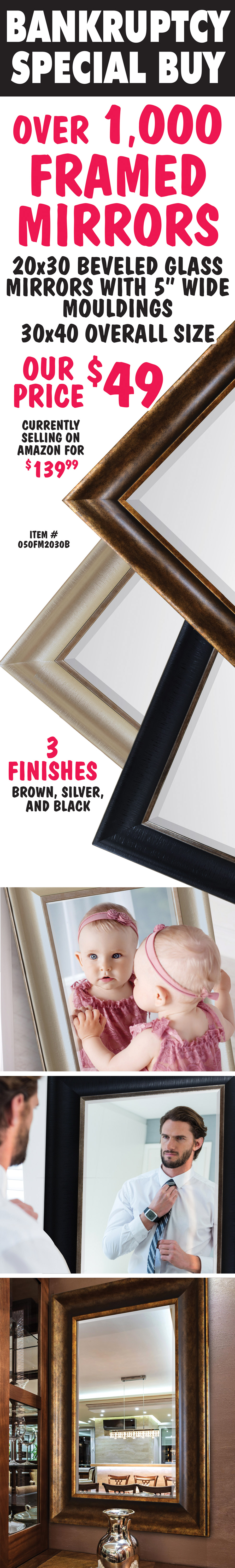 Framed Beveled Glass Mirrors with 5 inch Mouldings $49, currently selling on Amazon for $39.99, item number 050FM2030B. 20 inch by 30 inch glass, 30 inch by 40 inch overall size in 3 Finishes, Black, Silver, and Brown. Bankruptcy Special Buy - Hurry in! When they're gone, they're gone!