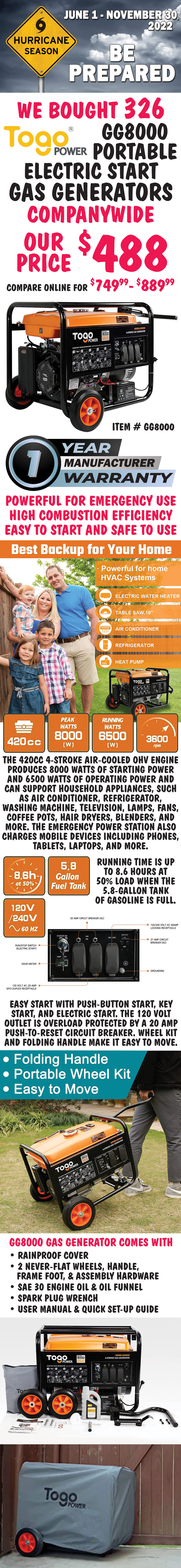 Hurricane Season is June 1 through November 30, 2022. Be prepared. We bought 326 Togo Power Portable Electric Start Gas Generators companywide, our price $488, compare online for $749.99 to $889.99. Powerful for emergency use, high combustion efficiency, easy to start and safe to use, best back up for your home. The 420cc 4-stroke air-cooled OHV engine produces 8000 watts of starting power and 6500 watts of operating power and can support household appliances, such as air conditioner, refrigerator, washing machine, television, lamp, fan, coffee pot, hair dryer, blender, and more. The emergency power station also charges for mobile devices including phones, tablets, laptops, and more. Running time is up to 8.6 hours at 50% load when the 5.8-gallon tank of gasoline is full. Easy start with push-button start, key start, and electric start. The 120 Volt outlet is overload protected by a 20 Amp push-to-reset circuit breaker. Wheel kit and folding handle make it easy to move. GG8000 gas generator comes with rainproof cover, 2 never-flat wheels, handle, frame foot, and assembly hardware, SAE 30 engine oil & oil funnel, spark plug wrench, user manual and quick set-up guide. Hurry in! This is a special buy folks, so when it’s gone, it’s gone! Click here to download the user manual. United power manufactures the engines for Togo Power generators in its 6,000,000 square foot factory. For 20 years, since 2003, United Power has been making original equipment for Westinghouse, Honda, Generac, and more. image