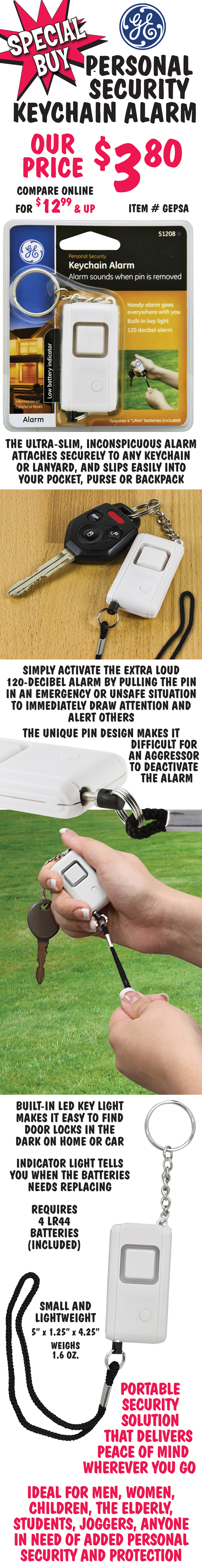 Special Buy GE Personal Security Keychain Alarm, our price $3.80, compare online for $12.99 and up, item number GEPSA. The ultra-slim, inconspicuous alarm attaches securely to any keychain or lanyard, and slips easily into your pocket, purse or backpack. Simply activate the extra loud 120-decibel alarm by pulling the pin in an emergency or unsafe situation to immediately draw attention and alert others. The unique pin design makes it difficult for an aggressor to deactivate the alarm. Built-in LED key light makes it easy to find door locks in the dark on home or car. Indicator light tells you when the batteries needs replacing. Requires 4 LR44 batteries, included. Small and lightweight, meaures 5 x 1 and a quarter x 4 and a quarter inches, weighs 1 point 6 ounces. Portable security solution that delivers peace of mind wherever you go. Ideal for men, women, children, elderly, students, joggers, anyone in need of added personal security and protection.