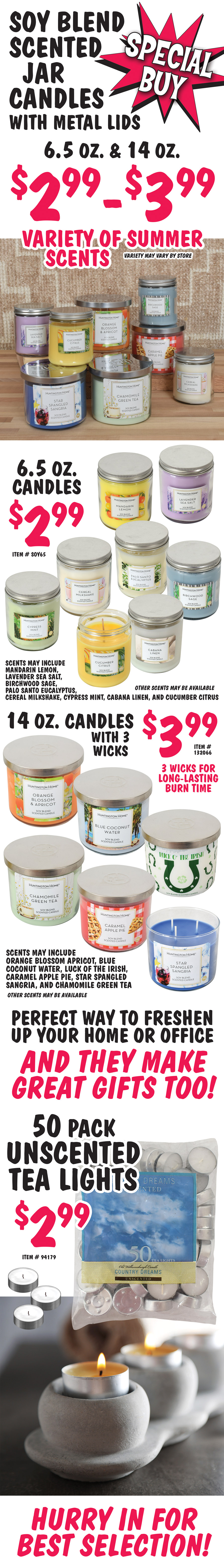 Special Buy Soy Blend Scented Jar Candles with metal lids 6 and a half ounces and 14 ounces $2.99 to $3.99, variety of summer scents, variety may vary by store. 6 and a half ounce candles $2.99, item number SOY65, scents may include Mandarin Lemon, Lavender Sea Salt, Birchwood Sage, Palo Santo Eucalyptus, Cereal Milkshake, Cypress Mint, Cabana Linen, and Cucumber Citrus. Other scents may be available. 14 ounce Candles with 3 wicks $3.99, item number 132066, 3 wicks for long lasting burn time, scents may include Orange Blossom Apricot, Blue Coconut Water, Luck of the Irish, Caramel Apple Pie, Star Spangled Sangria, and Chamomile Green Tea. Other scents may be available. Perfect way to freshen up your home or office. And they make great gifts too! 50 pack Unscented Tea Lights $2.99, item number 94179. Hurry in for best selection!