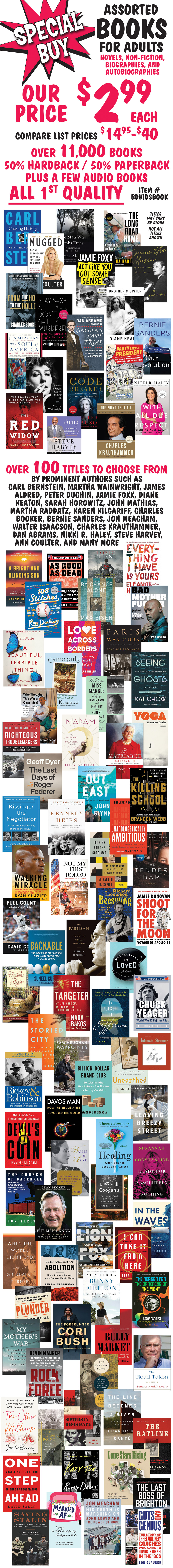 Special Buy Assorted Books for adults, our price $2.99 each, compare list prices $14.95 to $40, item number BDKIDSBOOK. Novels, non-fiction, biographies, and autobiographies, over 11,000 books, 50 percent hardback, 50 percent paperback, plus a few audio books, all first quality. Over 100 titles to choose from by prominent authors such as Carl Bernstein, Martha Wainwright, James Aldred, Peter Duchin, Jamie Foxx, Diane Keaton, Sarah Horowitz, John Mathias, Martha Raddatz, Karen Kilgariff, Charles Booker, Bernie Sanders, Jon Meacham, Walter Isaacson, Charles Krauthammer, Dan Abrams, Nikki R. Haley, Steve Harvey, Ann Coulter, and many more. Titles may vary by store, not all titles shown.
