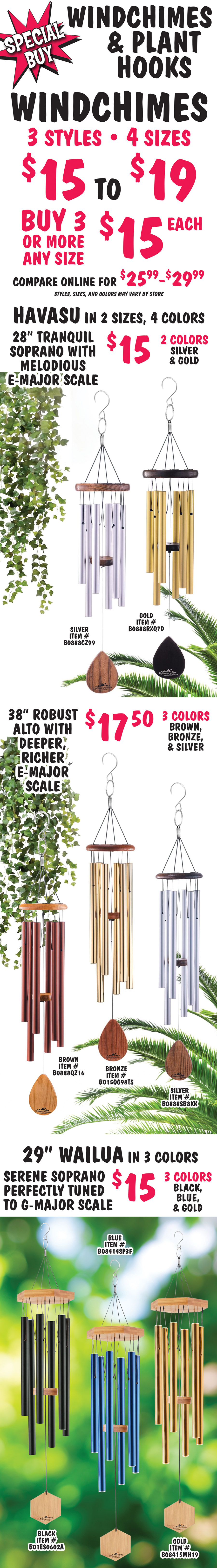 Special Buy Windchimes and Plant Hooks. Windchimes - 3 styles, 4 sizes, variety of colors, $15 to $19, buy 3 or more windchimes, and size $15 each, compare online for $25.99 to $29.99, styles, sizes, and colors may vary by store. Havasu in 2 sizes and 4 colors - 28 inch tranquil soprano with melodious E-major scale $15 in 2 colors silver item number B0888CZ99 and gold item number B0888RXQ7D, and 38 inch robust alto with deeper, richer E-major scale $17.50 in 3 colors brown item number B0888QZ16, bronze item number B015OG98TS, and item number silver B0888SB8KK. Wailua 29 inches $15, serene soprano perfectly tuned to G-major scale in 3 colors black item number B01ES0602A, blue item number B08414SP3F, and gold item number B08415MH19.