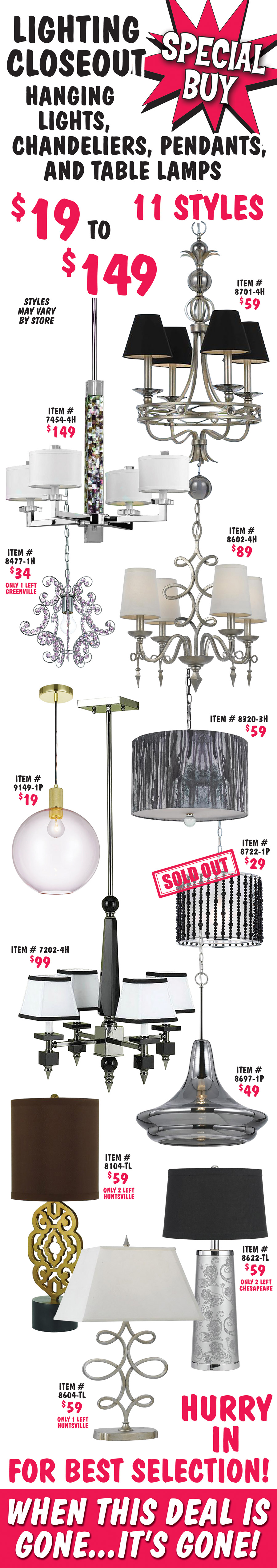 Lighting Closeout Hanging Lights, Chandeliers, Pendants, and Table Lamps $19 to $149. 11 contemporary styles to choose from, styles may vary by store. Hanging lamp satin nickel with 4 lights and black shades $59, item number 8701-4H. Hanging lamp chrome with 4 lights and white shades $149, item number 7454-4H. Hanging lamp chrome with purple crystals $34, item number 8477-1H, only 1 left in our Greenville store. Hanging lamp satin nickel with 4 lights and white shades $89, item number 8602-4H. Pendant lamp gold finish with globe shade $19, item number 9149-1P. Hanging lamp with large cylinder shade $59, item number 8320-3H. Hanging lamp chrome and black with 4 lights and white and black shades $99, item number 7202-4H. Pendant lamp with smoke glass shade $49, item number 8697-1P. Table lamp with brass base and black shade $59, item number 8104-TL, only 2 left in our Huntsville store. Table lamp with silver base and black shade $59, item number 8622-TL, only 2 left in our Chesapeake store. Table lamp satin nickel base with white shade $59, item number 8604-TL, only 1 left in our Huntsville store. Hurry in for best selection! When this deal is gone, it’s gone!