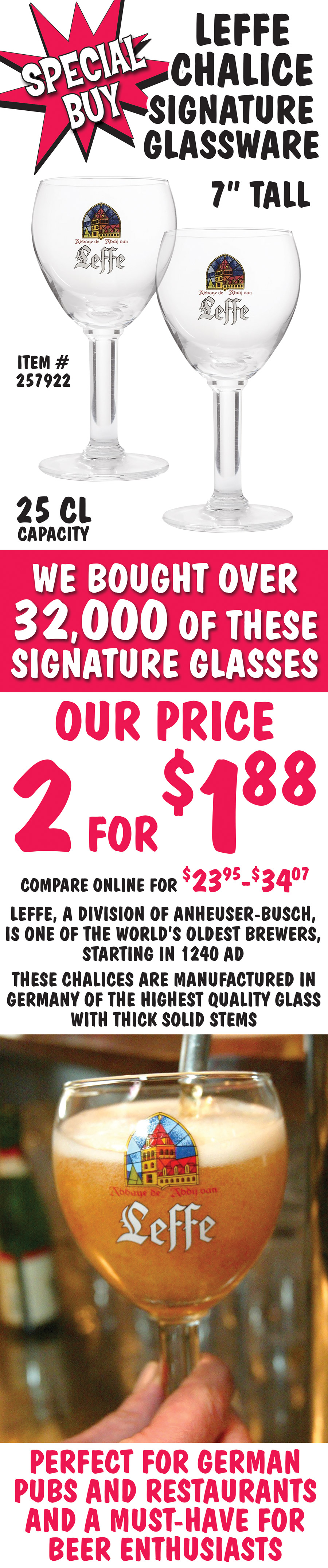 Special Buy Leffe Chalice Signature Glassware, we bought over 32,000 of these signature glasses, our price 2 for $188, compare online for $23.95 to $34.07. 7 inches tall, 25 centiliters capacity, item number 257922. Leffe, a division of Anheuser Busch, is one of the world’s oldest brewers, starting in 1240 AD. These chalices are manufactured in Germany of the highest quality glass with thick solid stems. Perfect for German pubs and restaurants, and a must-have for beer enthusiasts.