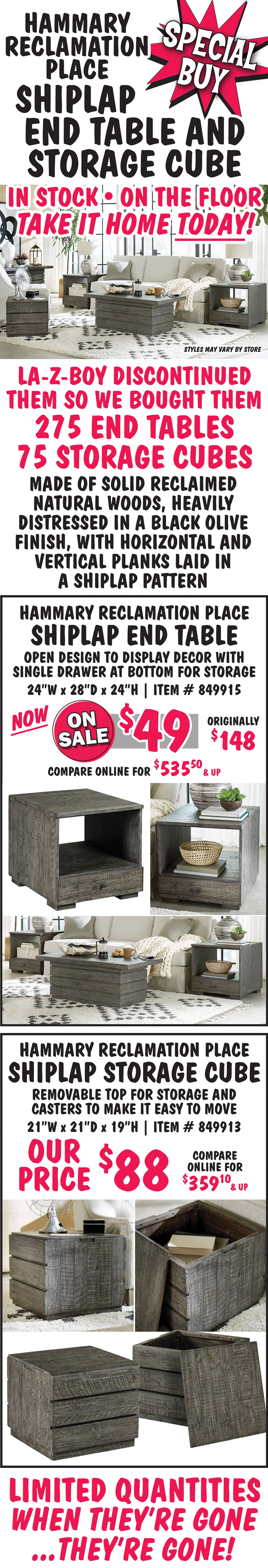 Special Buy - Hammary Reclamation Place Shiplap End Table and Storage Cube. La-Z-Boy discontinued them so we bought them - 275 end tables, 75 storage cubes companywide. End Table ON SALE now $49, originally $148, compare online for $535.50 and up. Storage Cube Our Price $88, compare online for $359.10 and up. Made of solid reclaimed natural woods, heavily distressed in a black olive finish, with horizontal and vertical planks laid in a shiplap pattern. End Table has open design to display décor with a single drawer at the bottom for storage – 24 inches wide by 28 inches deep by 24 inches tall. Storage Cube has removable top for storage and casters to make it easy to move – 21 inches wide by 21 inches deep by 19 inches tall. Styles may vary by store.